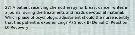 27) A patient receiving chemotherapy for breast cancer writes in a journal during the treatments and reads devotional material. Which phase of psychologic adjustment should the nurse identify that this patient is experiencing? A) Shock B) Denial C) Reaction D) Recovery