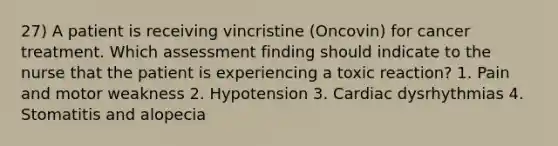 27) A patient is receiving vincristine (Oncovin) for cancer treatment. Which assessment finding should indicate to the nurse that the patient is experiencing a toxic reaction? 1. Pain and motor weakness 2. Hypotension 3. Cardiac dysrhythmias 4. Stomatitis and alopecia