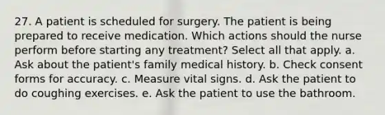 27. A patient is scheduled for surgery. The patient is being prepared to receive medication. Which actions should the nurse perform before starting any treatment? Select all that apply. a. Ask about the patient's family medical history. b. Check consent forms for accuracy. c. Measure vital signs. d. Ask the patient to do coughing exercises. e. Ask the patient to use the bathroom.