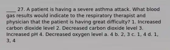 ____ 27. A patient is having a severe asthma attack. What blood gas results would indicate to the respiratory therapist and physician that the patient is having great difficulty? 1. Increased carbon dioxide level 2. Decreased carbon dioxide level 3. Increased pH 4. Decreased oxygen level a. 4 b. 2, 3 c. 1, 4 d. 1, 3, 4