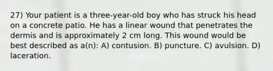 27) Your patient is a three-year-old boy who has struck his head on a concrete patio. He has a linear wound that penetrates the dermis and is approximately 2 cm long. This wound would be best described as a(n): A) contusion. B) puncture. C) avulsion. D) laceration.