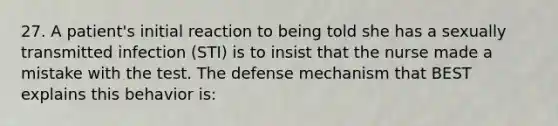 27. A patient's initial reaction to being told she has a sexually transmitted infection (STI) is to insist that the nurse made a mistake with the test. The defense mechanism that BEST explains this behavior is: