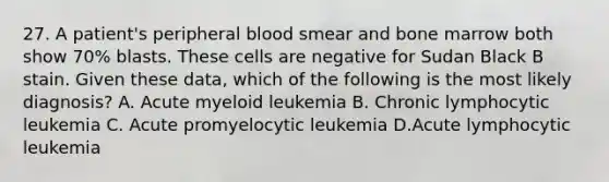 27. A patient's peripheral blood smear and bone marrow both show 70% blasts. These cells are negative for Sudan Black B stain. Given these data, which of the following is the most likely diagnosis? A. Acute myeloid leukemia B. Chronic lymphocytic leukemia C. Acute promyelocytic leukemia D.Acute lymphocytic leukemia