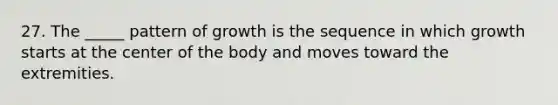 27. The _____ pattern of growth is the sequence in which growth starts at the center of the body and moves toward the extremities.