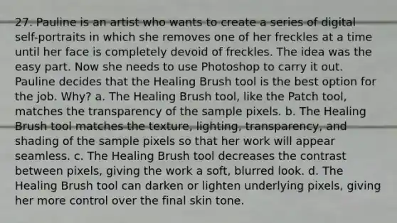 27. Pauline is an artist who wants to create a series of digital self-portraits in which she removes one of her freckles at a time until her face is completely devoid of freckles. The idea was the easy part. Now she needs to use Photoshop to carry it out. Pauline decides that the Healing Brush tool is the best option for the job. Why? a. The Healing Brush tool, like the Patch tool, matches the transparency of the sample pixels. b. The Healing Brush tool matches the texture, lighting, transparency, and shading of the sample pixels so that her work will appear seamless. c. The Healing Brush tool decreases the contrast between pixels, giving the work a soft, blurred look. d. The Healing Brush tool can darken or lighten underlying pixels, giving her more control over the final skin tone.