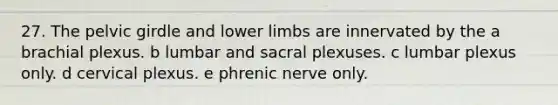 27. The pelvic girdle and lower limbs are innervated by the a brachial plexus. b lumbar and sacral plexuses. c lumbar plexus only. d cervical plexus. e phrenic nerve only.