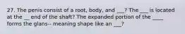 27. The penis consist of a root, body, and ___? The ___ is located at the __ end of the shaft? The expanded portion of the ____ forms the glans-- meaning shape like an ___?