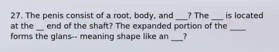 27. The penis consist of a root, body, and ___? The ___ is located at the __ end of the shaft? The expanded portion of the ____ forms the glans-- meaning shape like an ___?