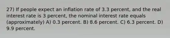 27) If people expect an inflation rate of 3.3 percent, and the real interest rate is 3 percent, the nominal interest rate equals (approximately) A) 0.3 percent. B) 8.6 percent. C) 6.3 percent. D) 9.9 percent.