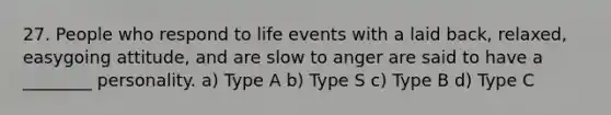 27. People who respond to life events with a laid back, relaxed, easygoing attitude, and are slow to anger are said to have a ________ personality. a) Type A b) Type S c) Type B d) Type C