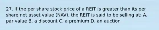 27. If the per share stock price of a REIT is greater than its per share net asset value (NAV), the REIT is said to be selling at: A. par value B. a discount C. a premium D. an auction