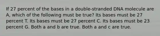 If 27 percent of the bases in a double-stranded DNA molecule are A, which of the following must be true? Its bases must be 27 percent T. Its bases must be 27 percent C. Its bases must be 23 percent G. Both a and b are true. Both a and c are true.