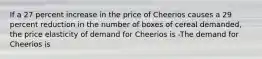 If a 27 percent increase in the price of Cheerios causes a 29 percent reduction in the number of boxes of cereal​ demanded, the price elasticity of demand for Cheerios is -The demand for Cheerios is