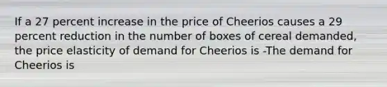 If a 27 percent increase in the price of Cheerios causes a 29 percent reduction in the number of boxes of cereal​ demanded, the price elasticity of demand for Cheerios is -The demand for Cheerios is