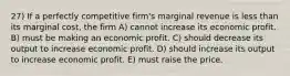 27) If a perfectly competitive firm's marginal revenue is less than its marginal cost, the firm A) cannot increase its economic profit. B) must be making an economic profit. C) should decrease its output to increase economic profit. D) should increase its output to increase economic profit. E) must raise the price.