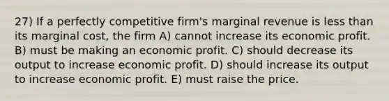 27) If a perfectly competitive firm's marginal revenue is less than its marginal cost, the firm A) cannot increase its economic profit. B) must be making an economic profit. C) should decrease its output to increase economic profit. D) should increase its output to increase economic profit. E) must raise the price.