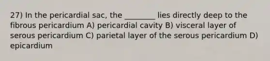 27) In the pericardial sac, the ________ lies directly deep to the fibrous pericardium A) pericardial cavity B) visceral layer of serous pericardium C) parietal layer of the serous pericardium D) epicardium