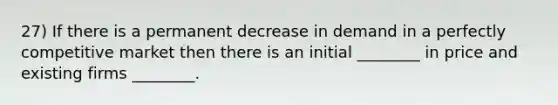 27) If there is a permanent decrease in demand in a perfectly competitive market then there is an initial ________ in price and existing firms ________.