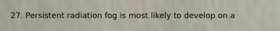 27. Persistent radiation fog is most likely to develop on a