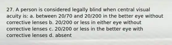 27. A person is considered legally blind when central visual acuity is: a. between 20/70 and 20/200 in the better eye without corrective lenses b. 20/200 or less in either eye without corrective lenses c. 20/200 or less in the better eye with corrective lenses d. absent