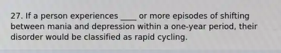 27. If a person experiences ____ or more episodes of shifting between mania and depression within a one-year period, their disorder would be classified as rapid cycling.