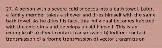 27. A person with a severe cold sneezes into a bath towel. Later, a family member takes a shower and dries himself with the same bath towel. As he dries his face, this individual becomes infected with the cold virus and develops a cold himself. This is an example of: a) direct contact transmission b) indirect contact transmission c) airborne transmission d) vector transmission