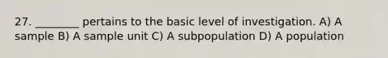 27. ________ pertains to the basic level of investigation. A) A sample B) A sample unit C) A subpopulation D) A population