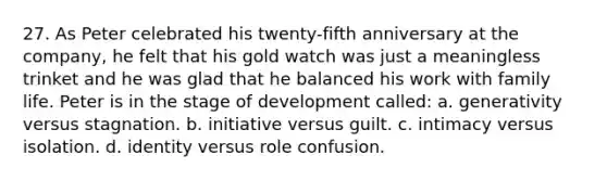 27. As Peter celebrated his twenty-fifth anniversary at the company, he felt that his gold watch was just a meaningless trinket and he was glad that he balanced his work with family life. Peter is in the stage of development called: a. generativity versus stagnation. b. initiative versus guilt. c. intimacy versus isolation. d. identity versus role confusion.