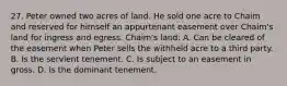 27. Peter owned two acres of land. He sold one acre to Chaim and reserved for himself an appurtenant easement over Chaim's land for ingress and egress. Chaim's land: A. Can be cleared of the easement when Peter sells the withheld acre to a third party. B. Is the servient tenement. C. Is subject to an easement in gross. D. Is the dominant tenement.