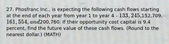 27. Phosfranc Inc., is expecting the following cash flows starting at the end of each year from year 1 to year 4 - 133,245,152,709, 161,554, and200,760. If their opportunity cost capital is 9.4 percent, find the future value of these cash flows. (Round to the nearest dollar.) (MATH)