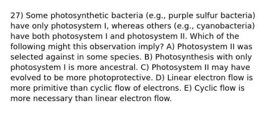 27) Some photosynthetic bacteria (e.g., purple sulfur bacteria) have only photosystem I, whereas others (e.g., cyanobacteria) have both photosystem I and photosystem II. Which of the following might this observation imply? A) Photosystem II was selected against in some species. B) Photosynthesis with only photosystem I is more ancestral. C) Photosystem II may have evolved to be more photoprotective. D) Linear electron flow is more primitive than cyclic flow of electrons. E) Cyclic flow is more necessary than linear electron flow.