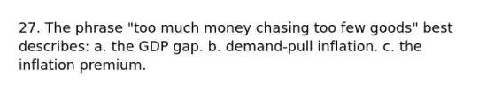 27. The phrase "too much money chasing too few goods" best describes: a. the GDP gap. b. demand-pull inflation. c. the inflation premium.