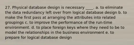 27. Physical database design is necessary ____. a. to eliminate the data redundancy left over from logical database design b. to make the first pass at arranging the attributes into related groupings c. to improve the performance of the run-time environment. d. to place foreign keys where they need to be to model the relationships in the business environment e. to prepare for logical database design