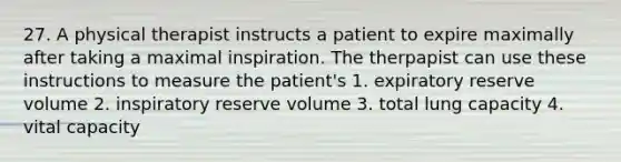 27. A physical therapist instructs a patient to expire maximally after taking a maximal inspiration. The therpapist can use these instructions to measure the patient's 1. expiratory reserve volume 2. inspiratory reserve volume 3. total lung capacity 4. vital capacity