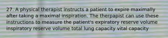 27. A physical therapist instructs a patient to expire maximally after taking a maximal inspiration. The therpapist can use these instructions to measure the patient's expiratory reserve volume inspiratory reserve volume total lung capacity vital capacity