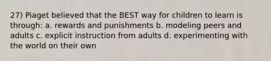 27) Piaget believed that the BEST way for children to learn is through: a. rewards and punishments b. modeling peers and adults c. explicit instruction from adults d. experimenting with the world on their own