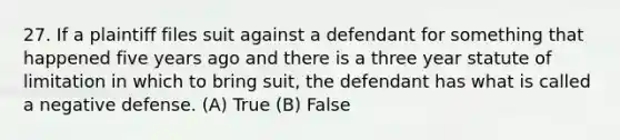 27. If a plaintiff files suit against a defendant for something that happened five years ago and there is a three year statute of limitation in which to bring suit, the defendant has what is called a negative defense. (A) True (B) False