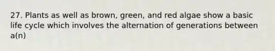 27. Plants as well as brown, green, and red algae show a basic life cycle which involves the alternation of generations between a(n)