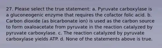 27. Please select the true statement: a. Pyruvate carboxylase is a gluconeogenic enzyme that requires the cofactor folic acid. b. Carbon dioxide (as bicarbonate ion) is used as the carbon source to form oxaloacetate from pyruvate in the reaction catalyzed by pyruvate carboxylase. c. The reaction catalyzed by pyruvate carboxylase yields ATP. d. None of the statements above is true.