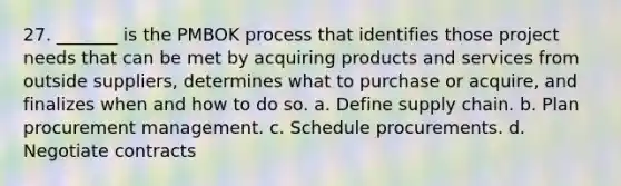 27. _______ is the PMBOK process that identifies those project needs that can be met by acquiring products and services from outside suppliers, determines what to purchase or acquire, and finalizes when and how to do so. a. Define supply chain. b. Plan procurement management. c. Schedule procurements. d. Negotiate contracts