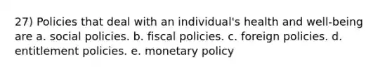 27) Policies that deal with an individual's health and well-being are a. social policies. b. fiscal policies. c. foreign policies. d. entitlement policies. e. monetary policy