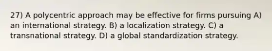 27) A polycentric approach may be effective for firms pursuing A) an international strategy. B) a localization strategy. C) a transnational strategy. D) a global standardization strategy.