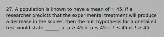 27. A population is known to have a mean of = 45. If a researcher predicts that the experimental treatment will produce a decrease in the scores, then the null hypothesis for a onetailed test would state ______. a. μ ≥ 45 b. μ ≤ 45 c. ! ≤ 45 d. ! ≥ 45