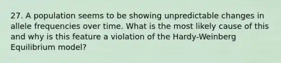 27. A population seems to be showing unpredictable changes in allele frequencies over time. What is the most likely cause of this and why is this feature a violation of the Hardy-Weinberg Equilibrium model?