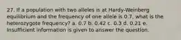 27. If a population with two alleles is at Hardy-Weinberg equilibrium and the frequency of one allele is 0.7, what is the heterozygote frequency? a. 0.7 b. 0.42 c. 0.3 d. 0.21 e. Insufficient information is given to answer the question.