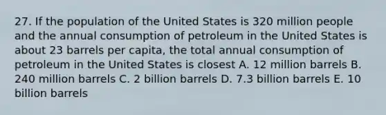 27. If the population of the United States is 320 million people and the annual consumption of petroleum in the United States is about 23 barrels per capita, the total annual consumption of petroleum in the United States is closest A. 12 million barrels B. 240 million barrels C. 2 billion barrels D. 7.3 billion barrels E. 10 billion barrels