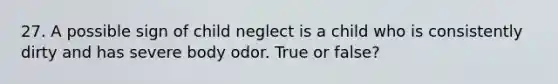 27. A possible sign of child neglect is a child who is consistently dirty and has severe body odor. True or false?