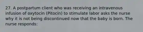 27. A postpartum client who was receiving an intravenous infusion of oxytocin (Pitocin) to stimulate labor asks the nurse why it is not being discontinued now that the baby is born. The nurse responds: