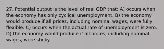 27. Potential output is the level of real GDP that: A) occurs when the economy has only cyclical unemployment. B) the economy would produce if all prices, including nominal wages, were fully flexible. C) occurs when the actual rate of unemployment is zero. D) the economy would produce if all prices, including nominal wages, were sticky.