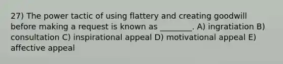 27) The power tactic of using flattery and creating goodwill before making a request is known as ________. A) ingratiation B) consultation C) inspirational appeal D) motivational appeal E) affective appeal